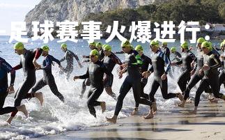 1xbet中国官网-足球赛事火爆进行：国内联赛故事精彩，足球队赛事